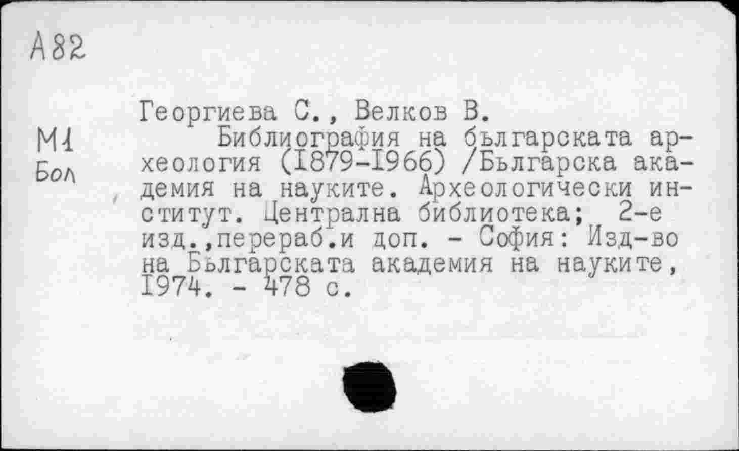 ﻿А8Я
Георгиева С., Велков В.
Ml	Библиография на бьлгарската ар-
50Л хеология (1879-1966) /Бьлгарска академия на науките. Археологически институт. Централна библиотека; 2-е изд..перераб.и доп. - София: Изд-во на Бьлгарската академия на науките,